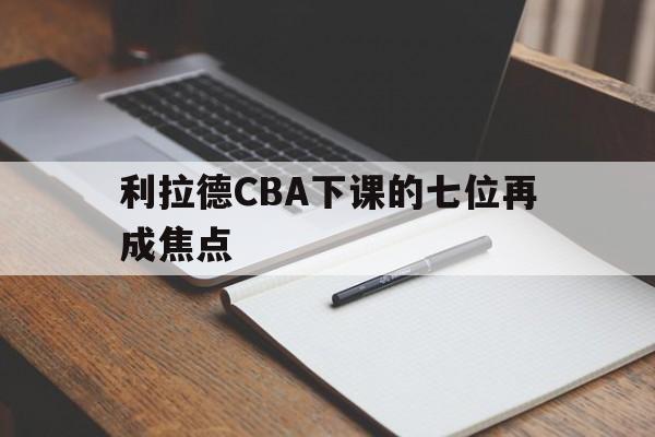 利拉德CBA下课的七位再成焦点(利拉德cba下课的七位再成焦点球员)|乐鱼APP登录